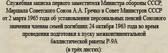 (открыть ссылку для прочтения документа) Служебная записка первого заместителя Министра обороны СССР, Маршала Советского Союза А.А. Гречко в Совет Министров СССР от 2 марта 1965 года об установлении персональных пенсий Союзного значения членам семей погибших 24 октября 1963 года во время проведения подготовки к пуску межконтинентальной баллистической ракеты Р-9А (© фотокопии документов предоставлены Ивкиным Владимиром Ивановичем)