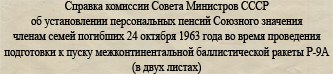 (открыть ссылку для прочтения документа) Справка комиссии Совета Министров СССР об установлении персональных пенсий Союзного значения членам семей погибших 24 октября 1963 года во время проведения подготовки к пуску межконтинентальной баллистической ракеты Р-9А (© фотокопии документов предоставлены Ивкиным Владимиром Ивановичем)